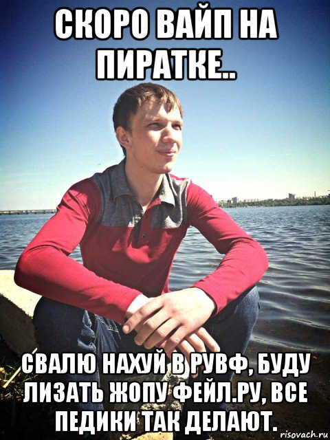 скоро вайп на пиратке.. свалю нахуй в рувф, буду лизать жопу фейл.ру, все педики так делают.