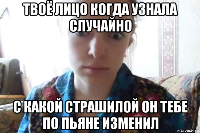 твоё лицо когда узнала случайно с какой страшилой он тебе по пьяне изменил, Мем    Скайп файлообменник