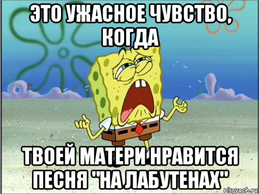 это ужасное чувство, когда твоей матери нравится песня "на лабутенах", Мем Спанч Боб плачет