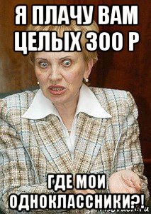 я плачу вам целых 300 р где мои одноклассники?!