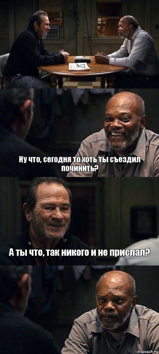  Ну что, сегодня то хоть ты съездил починить? А ты что, так никого и не прислал? 