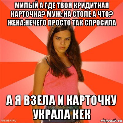 милый а где твоя кридитная карточка? муж: на столе а что? жена:нечего просто так спросила а я взела и карточку украла кек