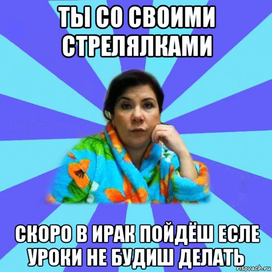 ты со своими стрелялками скоро в ирак пойдёш есле уроки не будиш делать, Мем типичная мама