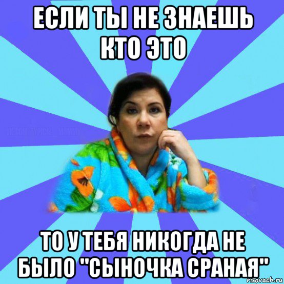 если ты не знаешь кто это то у тебя никогда не было "сыночка сраная", Мем типичная мама