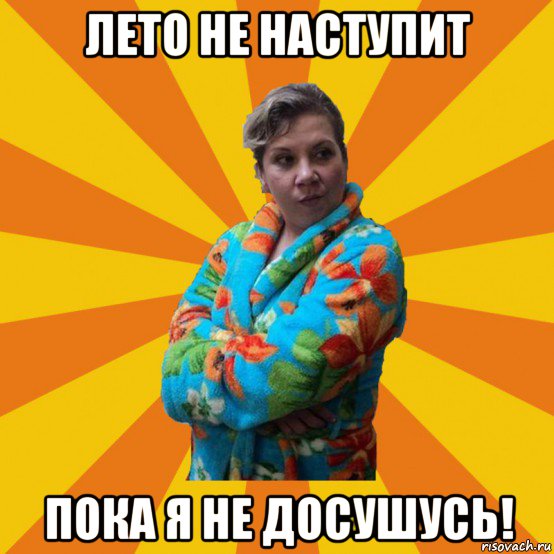 лето не наступит пока я не досушусь!