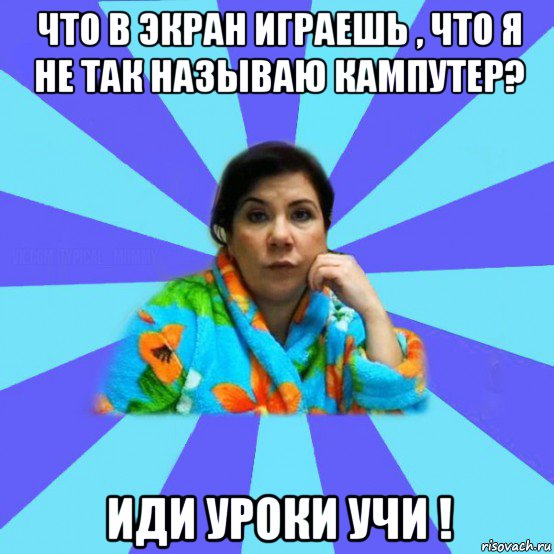 что в экран играешь , что я не так называю кампутер? иди уроки учи !, Мем типичная мама