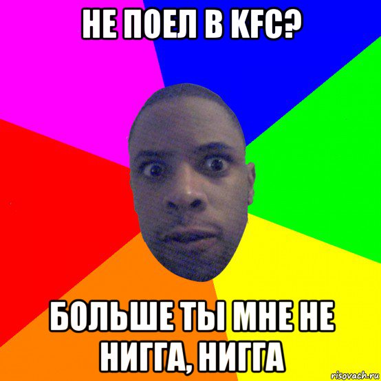 не поел в kfc? больше ты мне не нигга, нигга, Мем  Типичный Негр