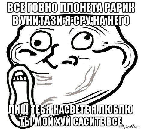 все говно плонета рарик в унитази я сру на него лиш тебя насвете я люблю ты мой хуй сасите все