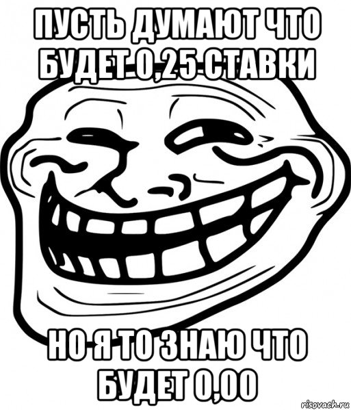 пусть думают что будет 0,25 ставки но я то знаю что будет 0,00