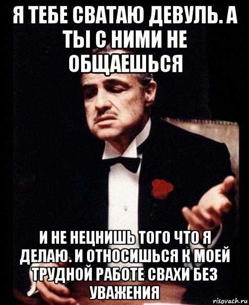 я тебе сватаю девуль. а ты с ними не общаешься и не нецнишь того что я делаю. и относишься к моей трудной работе свахи без уважения, Мем ты делаешь это без уважения