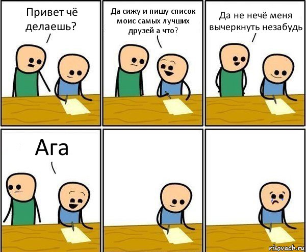 Привет чё делаешь? Да сижу и пишу список моис самых лучших друзей а что? Да не нечё меня вычеркнуть незабудь Ага