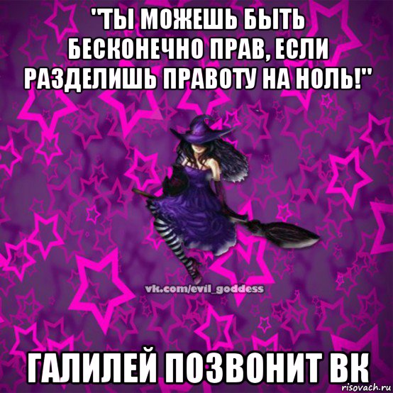 "ты можешь быть бесконечно прав, если разделишь правоту на ноль!" галилей позвонит вк