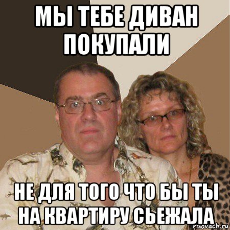 мы тебе диван покупали не для того что бы ты на квартиру сьежала, Мем  Злые родители