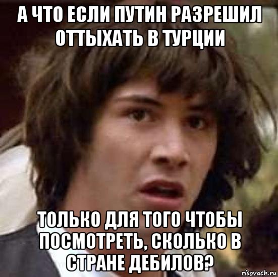 а что если путин разрешил оттыхать в турции только для того чтобы посмотреть, сколько в стране дебилов?