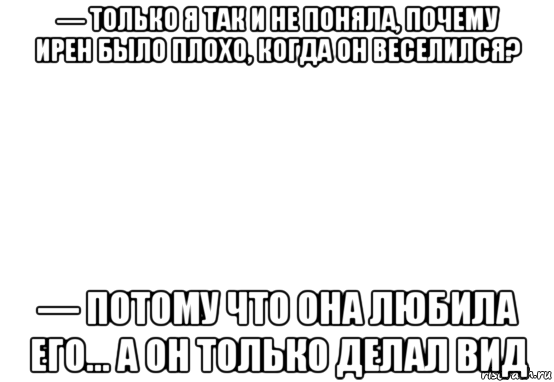 — только я так и не поняла, почему ирен было плохо, когда он веселился? — потому что она любила его... а он только делал вид