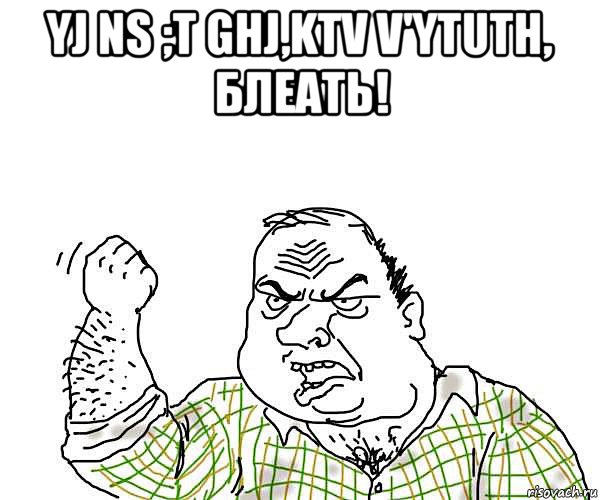 yj ns ;t ghj,ktv v'ytuth, блеать! 