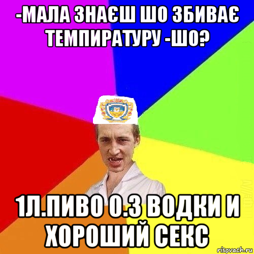 -мала знаєш шо збиває темпиратуру -шо? 1л.пиво 0.3 водки и хороший секс