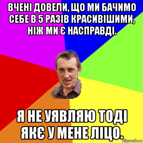 вчені довели, що ми бачимо себе в 5 разів красивішими, ніж ми є насправді. я не уявляю тоді якє у мене ліцо., Мем Чоткий паца