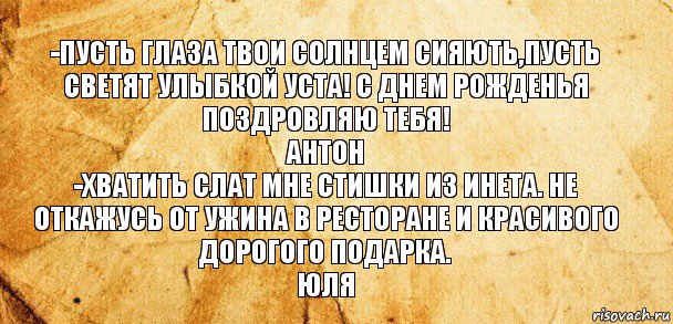 -ПУСТЬ ГЛАЗА ТВОИ СОЛНЦЕМ СИЯЮТЬ,ПУСТЬ СВЕТЯТ УЛЫБКОЙ УСТА! С ДНЕМ РОЖДЕНЬЯ ПОЗДРОВЛЯЮ ТЕБЯ!
АНТОН
-ХВАТИТЬ СЛАТ МНЕ СТИШКИ ИЗ ИНЕТА. НЕ ОТКАЖУСЬ ОТ УЖИНА В РЕСТОРАНЕ И КРАСИВОГО ДОРОГОГО ПОДАРКА.
ЮЛЯ