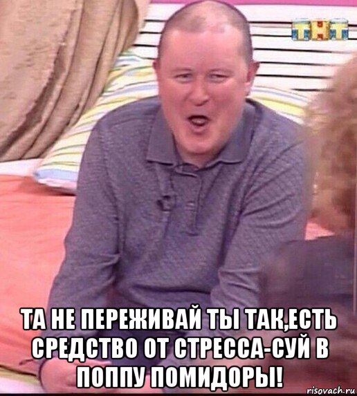  та не переживай ты так,есть средство от стресса-суй в поппу помидоры!, Мем  Должанский