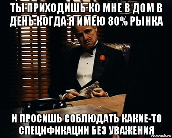 ты приходишь ко мне в дом в день когда я имею 80% рынка и просишь соблюдать какие-то спецификации без уважения, Мем Дон Вито Корлеоне