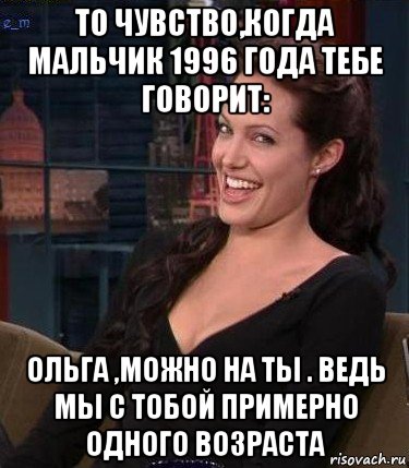 то чувство,когда мальчик 1996 года тебе говорит: ольга ,можно на ты . ведь мы с тобой примерно одного возраста