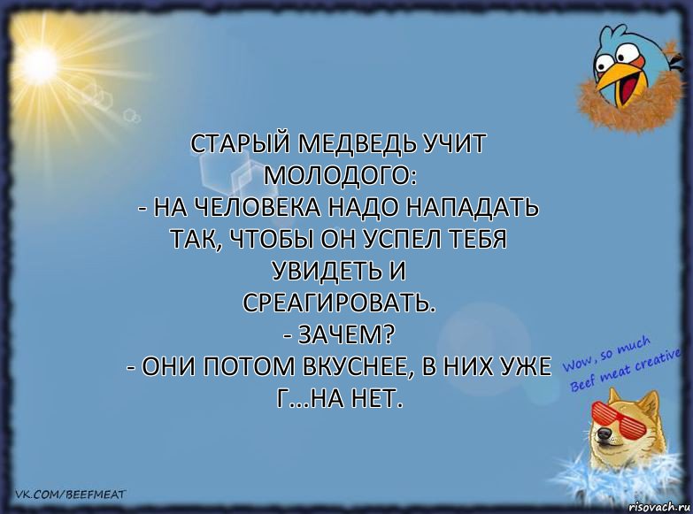 Старый медведь учит молодого:
- На человека надо нападать так, чтобы он успел тебя увидеть и
среагировать.
- Зачем?
- Они потом вкуснее, в них уже г...на нет.