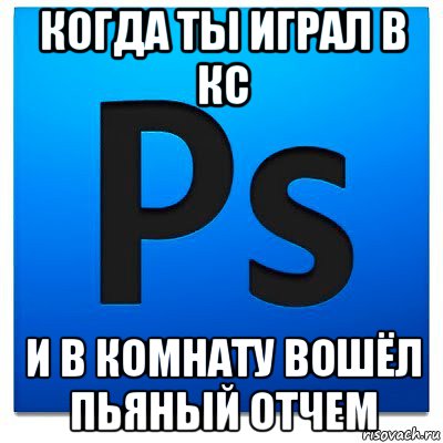 когда ты играл в кс и в комнату вошёл пьяный отчем