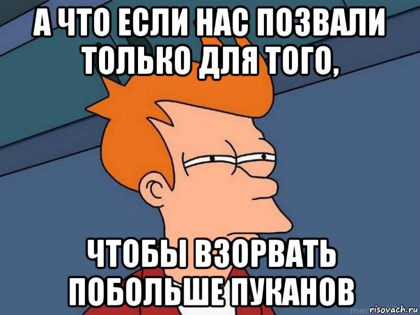 а что если нас позвали только для того, чтобы взорвать побольше пуканов, Мем  Фрай (мне кажется или)