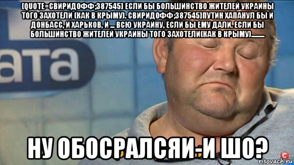 [quote=свиридофф;387545] если бы большинство жителей украины того захотели (как в крыму). свиридофф;387545]путин хапанул бы и донбасс, и харьков, и ... всю украину, если бы ему дали. если бы большинство жителей украины того захотели(как в крыму)......... ну обосралсяи-и шо?, Мем  Характер такий