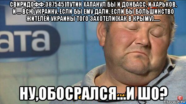 свиридофф;387545]путин хапанул бы и донбасс, и харьков, и ... всю украину, если бы ему дали. если бы большинство жителей украины того захотели(как в крыму)..... ну,обосрался...и шо?, Мем  Характер такий