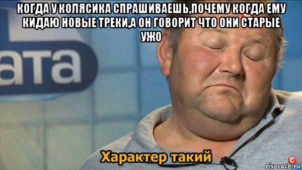 когда у колясика спрашиваешь,почему когда ему кидаю новые треки,а он говорит что они старые ужо , Мем  Характер такий