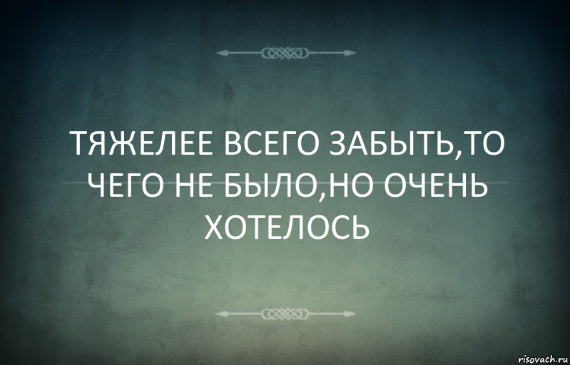 ТЯЖЕЛЕЕ ВСЕГО ЗАБЫТЬ,ТО ЧЕГО НЕ БЫЛО,НО ОЧЕНЬ ХОТЕЛОСЬ