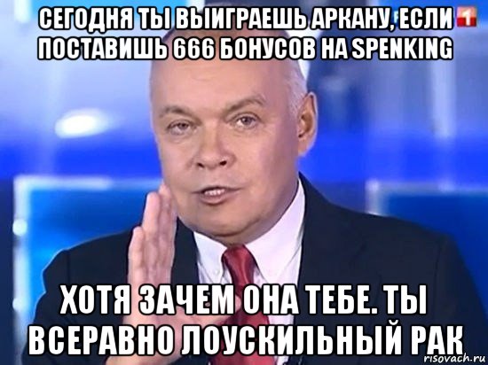 сегодня ты выиграешь аркану, если поставишь 666 бонусов на spenking хотя зачем она тебе. ты всеравно лоускильный рак, Мем Киселёв 2014