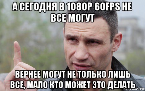 а сегодня в 1080р 60fps не все могут вернее могут не только лишь все, мало кто может это делать, Мем Кличко говорит