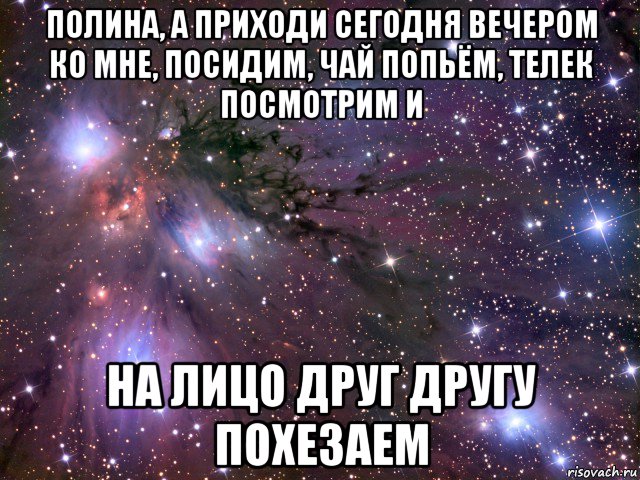 полина, а приходи сегодня вечером ко мне, посидим, чай попьём, телек посмотрим и на лицо друг другу похезаем