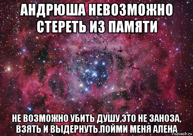 андрюша невозможно стереть из памяти не возможно убить душу,это не заноза, взять и выдернуть.пойми меня алена, Мем Ты просто космос