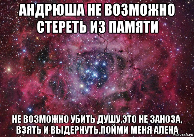 андрюша не возможно стереть из памяти не возможно убить душу,это не заноза, взять и выдернуть.пойми меня алена, Мем Ты просто космос