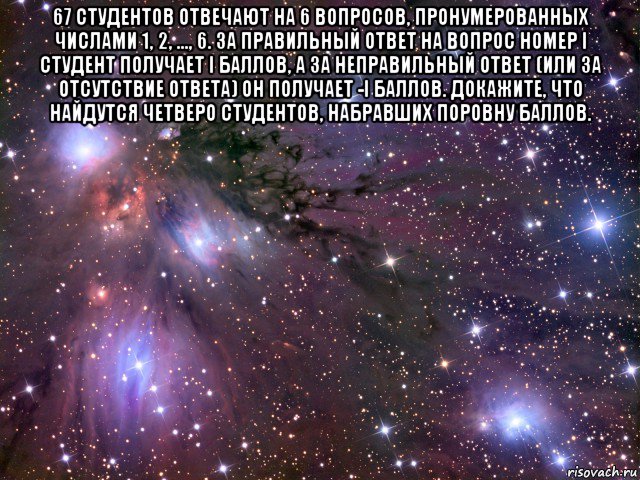 67 студентов отвечают на 6 вопросов, пронумерованных числами 1, 2, …, 6. за правильный ответ на вопрос номер i студент получает i баллов, а за неправильный ответ (или за отсутствие ответа) он получает -i баллов. докажите, что найдутся четверо студентов, набравших поровну баллов. , Мем Космос