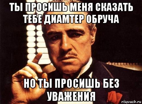 ты просишь меня сказать тебе диамтер обруча но ты просишь без уважения, Мем крестный отец