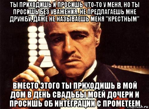 ты приходишь и просишь что-то у меня, но ты просишь без уважения, не предлагаешь мне дружбу, даже не называешь меня "крестным" вместо этого ты приходишь в мой дом в день свадьбы моей дочери и просишь об интеграции с прометеем, Мем крестный отец