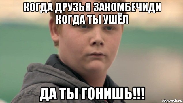 когда друзья закомбечиди когда ты ушёл да ты гонишь!!!