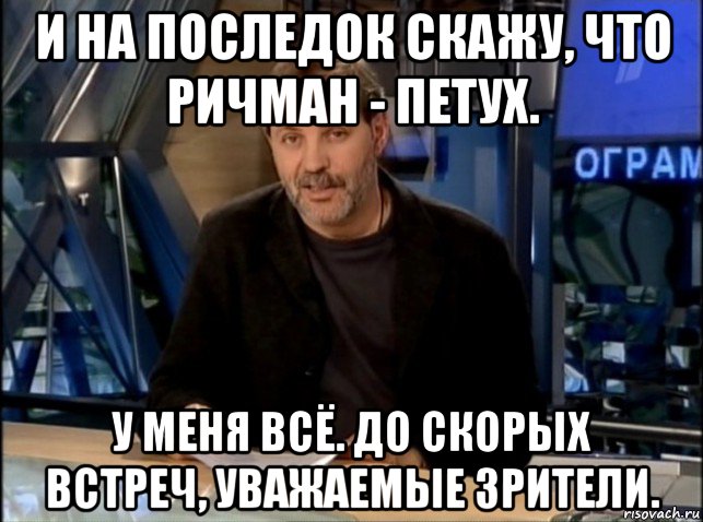 и на последок скажу, что ричман - петух. у меня всё. до скорых встреч, уважаемые зрители., Мем Однако Здравствуйте