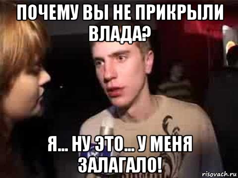 почему вы не прикрыли влада? я... ну это... у меня залагало!