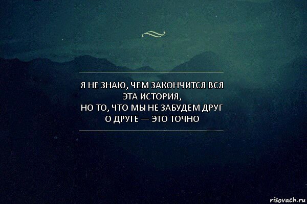 Я не знаю, чем закончится вся эта история,
но то, что мы не забудем друг о друге — это точно