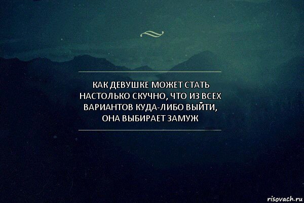 Как девушке может стать настолько скучно, что из всех вариантов куда-либо выйти, она выбирает ЗАМУЖ