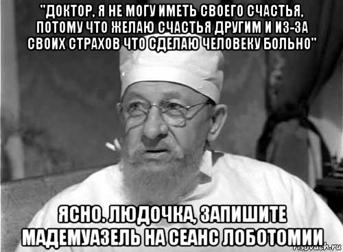 "доктор, я не могу иметь своего счастья, потому что желаю счастья другим и из-за своих страхов что сделаю человеку больно" ясно. людочка, запишите мадемуазель на сеанс лоботомии