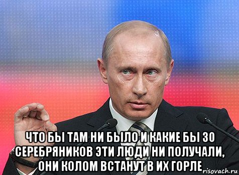  что бы там ни было и какие бы 30 серебряников эти люди ни получали, они колом встанут в их горле, Мем путин