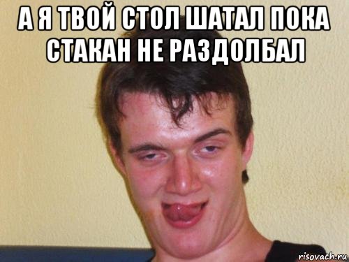 а я твой стол шатал пока стакан не раздолбал 