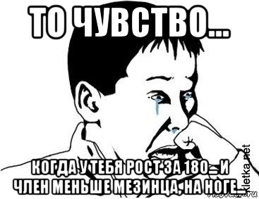 то чувство... когда у тебя рост за 180... и член меньше мезинца, на ноге...